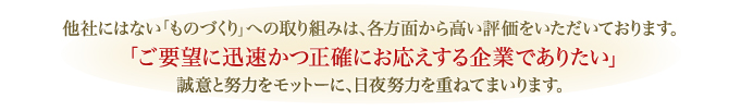 他社にはない「ものづくり」への取り組みは、各方面から高い評価をいただいております。「ご要望に迅速かつ正確にお応えする企業でありたい」誠意と努力をモットーに、日夜努力を重ねてまいります。