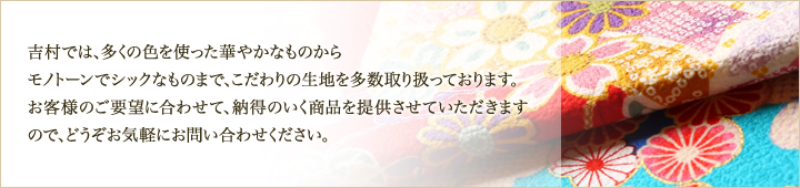 吉村では、多くの色を使った華やかなものからモノトーンでシックなものまで、こだわりの生地を多数取り扱っております。お客様のご要望に合わせて、納得のいく商品を提供させていただきますので、どうぞお気軽にお問い合わせください。