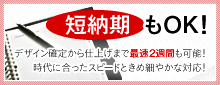 短納期もOK!　デザイン確定から仕上げまで最速２週間も可能！時代に合ったスピードときめ細やかな対応！