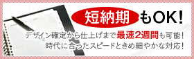 短納期もOK!　デザイン確定から仕上げまで最速２週間も可能！時代に合ったスピードときめ細やかな対応！