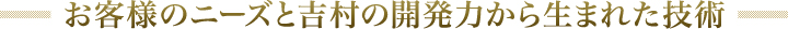 お客様とニーズと吉村の開発力から生まれた技術